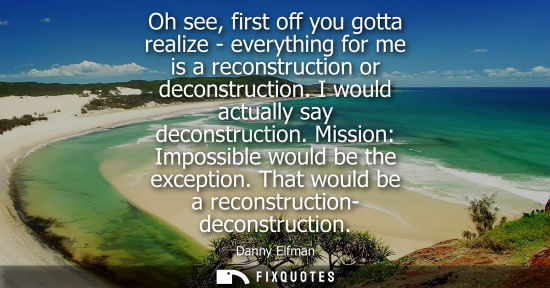 Small: Oh see, first off you gotta realize - everything for me is a reconstruction or deconstruction. I would 