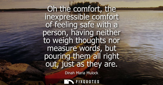 Small: Oh the comfort, the inexpressible comfort of feeling safe with a person, having neither to weigh though