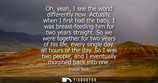 Small: Oh, yeah, I see the world differently now. Actually, when I first had the baby, I was breast-feeding hi