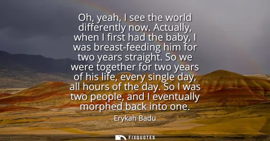Small: Oh, yeah, I see the world differently now. Actually, when I first had the baby, I was breast-feeding him for t