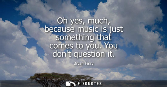 Small: Oh yes, much, because music is just something that comes to you. You dont question it