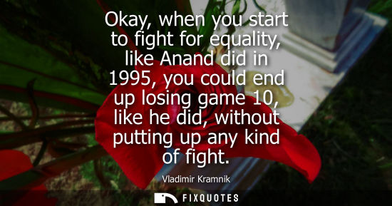 Small: Okay, when you start to fight for equality, like Anand did in 1995, you could end up losing game 10, li