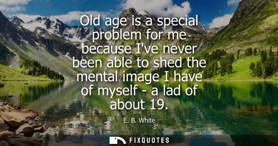 Small: E. B. White: Old age is a special problem for me because Ive never been able to shed the mental image I have o