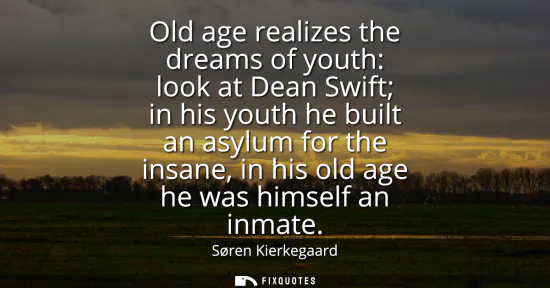 Small: Old age realizes the dreams of youth: look at Dean Swift in his youth he built an asylum for the insane, in hi