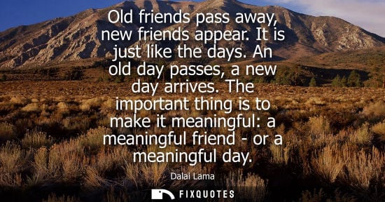 Small: Old friends pass away, new friends appear. It is just like the days. An old day passes, a new day arrives.