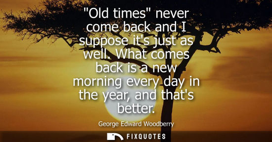 Small: Old times never come back and I suppose its just as well. What comes back is a new morning every day in