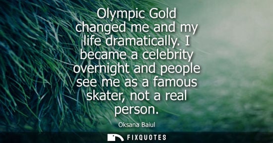 Small: Olympic Gold changed me and my life dramatically. I became a celebrity overnight and people see me as a