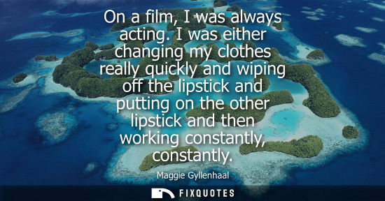 Small: On a film, I was always acting. I was either changing my clothes really quickly and wiping off the lips