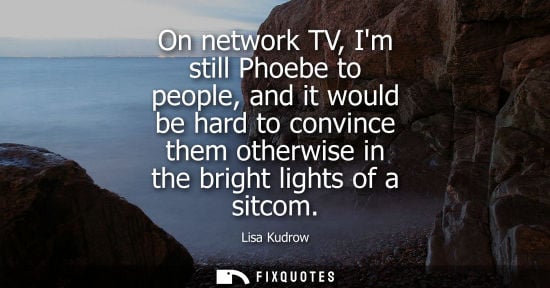 Small: On network TV, Im still Phoebe to people, and it would be hard to convince them otherwise in the bright
