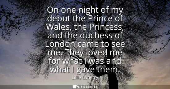 Small: On one night of my debut the Prince of Wales, the Princess, and the duchess of London came to see me. They lov