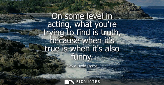 Small: On some level in acting, what youre trying to find is truth, because when its true is when its also fun