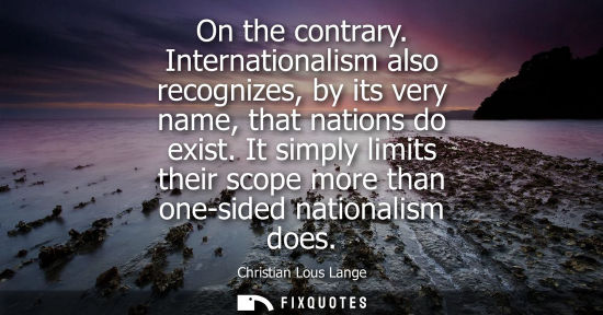 Small: On the contrary. Internationalism also recognizes, by its very name, that nations do exist. It simply l