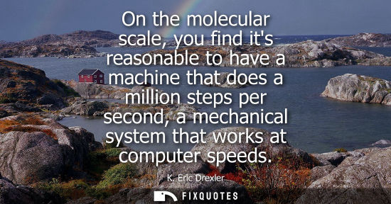 Small: K. Eric Drexler - On the molecular scale, you find its reasonable to have a machine that does a million steps 