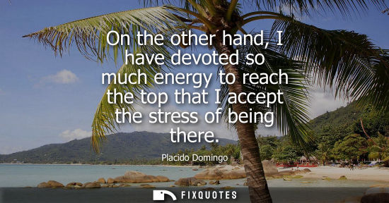 Small: On the other hand, I have devoted so much energy to reach the top that I accept the stress of being the