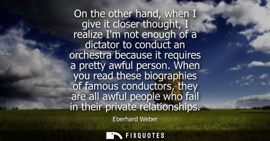 Small: On the other hand, when I give it closer thought, I realize Im not enough of a dictator to conduct an orchestr