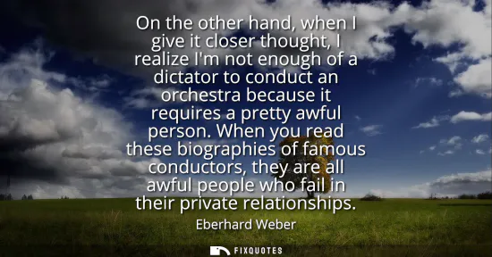 Small: On the other hand, when I give it closer thought, I realize Im not enough of a dictator to conduct an orchestr
