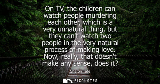 Small: On TV, the children can watch people murdering each other, which is a very unnatural thing, but they ca