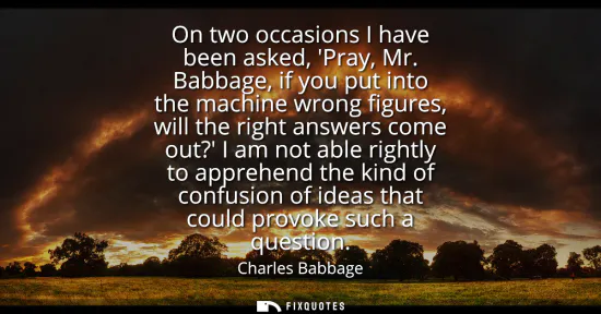 Small: On two occasions I have been asked, Pray, Mr. Babbage, if you put into the machine wrong figures, will the rig
