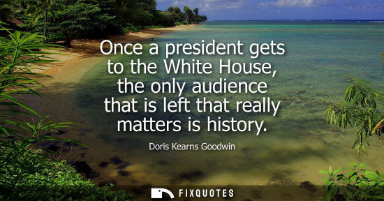 Small: Once a president gets to the White House, the only audience that is left that really matters is history