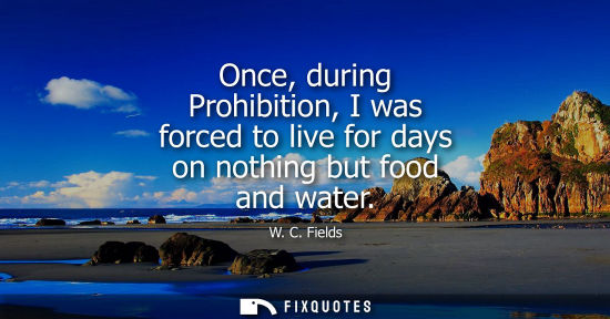 Small: Once, during Prohibition, I was forced to live for days on nothing but food and water