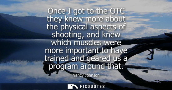 Small: Once I got to the OTC they knew more about the physical aspects of shooting, and knew which muscles wer