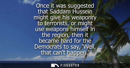 Small: Once it was suggested that Saddam Hussein might give his weaponry to terrorists, or might use weapons h