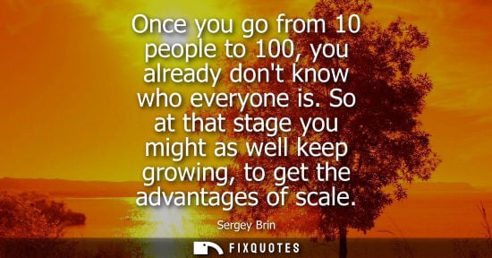 Small: Once you go from 10 people to 100, you already dont know who everyone is. So at that stage you might as