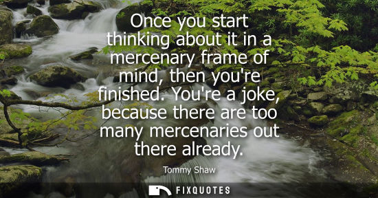Small: Once you start thinking about it in a mercenary frame of mind, then youre finished. Youre a joke, becau