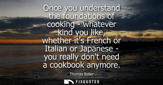 Small: Once you understand the foundations of cooking - whatever kind you like, whether its French or Italian 