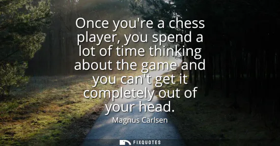 Small: Once youre a chess player, you spend a lot of time thinking about the game and you cant get it completely out 