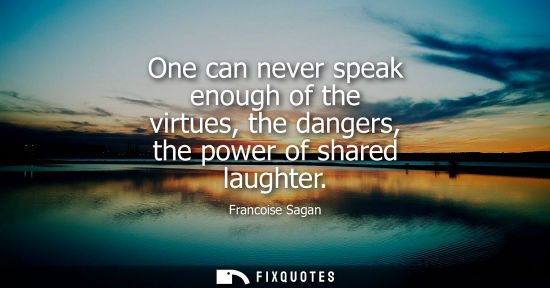 Small: One can never speak enough of the virtues, the dangers, the power of shared laughter