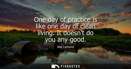 Small: One day of practice is like one day of clean living. It doesnt do you any good
