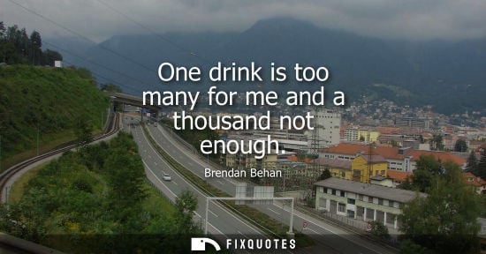 Small: One drink is too many for me and a thousand not enough