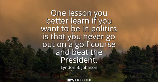 Small: One lesson you better learn if you want to be in politics is that you never go out on a golf course and beat t
