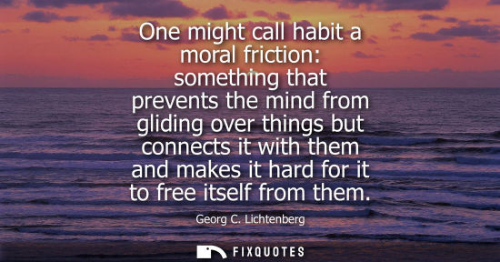 Small: One might call habit a moral friction: something that prevents the mind from gliding over things but co
