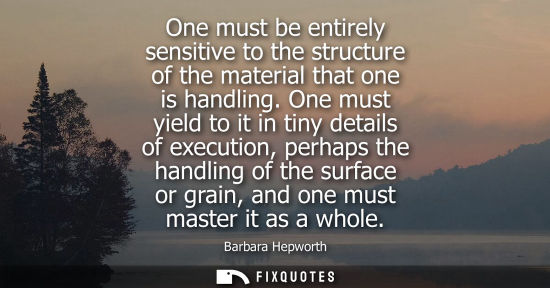 Small: One must be entirely sensitive to the structure of the material that one is handling. One must yield to