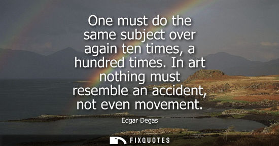 Small: One must do the same subject over again ten times, a hundred times. In art nothing must resemble an acc