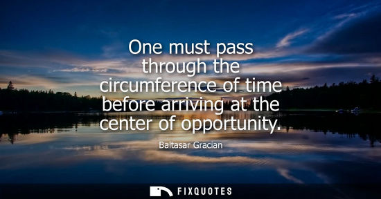 Small: One must pass through the circumference of time before arriving at the center of opportunity - Baltasar Gracia