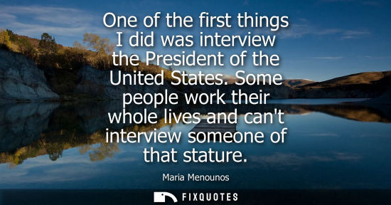Small: One of the first things I did was interview the President of the United States. Some people work their 