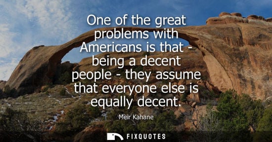 Small: One of the great problems with Americans is that - being a decent people - they assume that everyone el