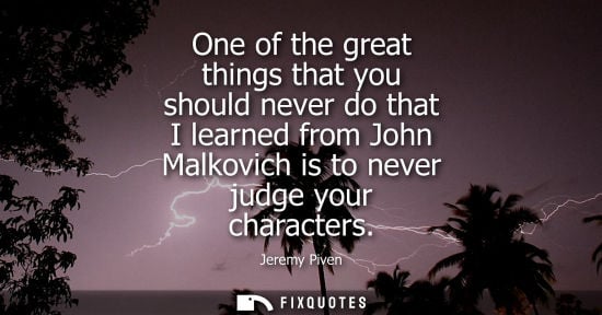 Small: One of the great things that you should never do that I learned from John Malkovich is to never judge y