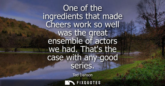 Small: One of the ingredients that made Cheers work so well was the great ensemble of actors we had. Thats the