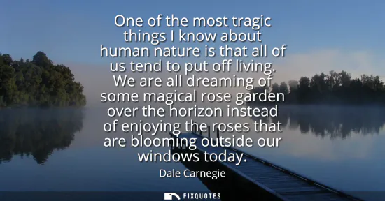 Small: One of the most tragic things I know about human nature is that all of us tend to put off living. We are all d