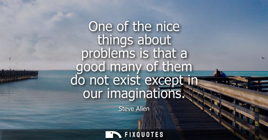 Small: One of the nice things about problems is that a good many of them do not exist except in our imaginatio