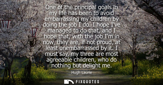 Small: One of the principal goals in my life has been to avoid embarrassing my children by doing the job I do.