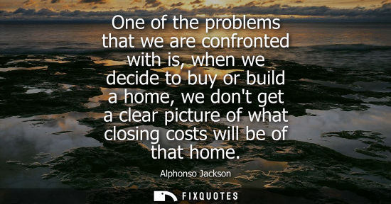 Small: One of the problems that we are confronted with is, when we decide to buy or build a home, we dont get 