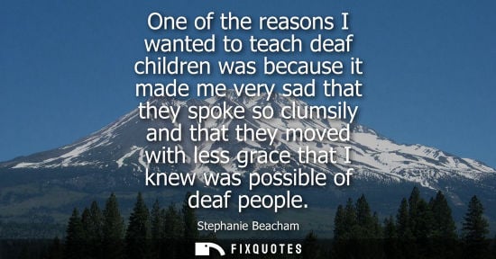 Small: One of the reasons I wanted to teach deaf children was because it made me very sad that they spoke so c