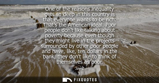 Small: One of the reasons inequality gets so deep in this country is that everyone wants to be rich. Thats the