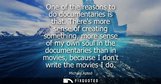 Small: One of the reasons to do documentaries is that. Theres more sense of creating something, more sense of 