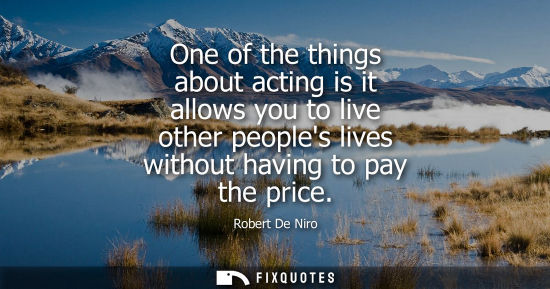 Small: One of the things about acting is it allows you to live other peoples lives without having to pay the p